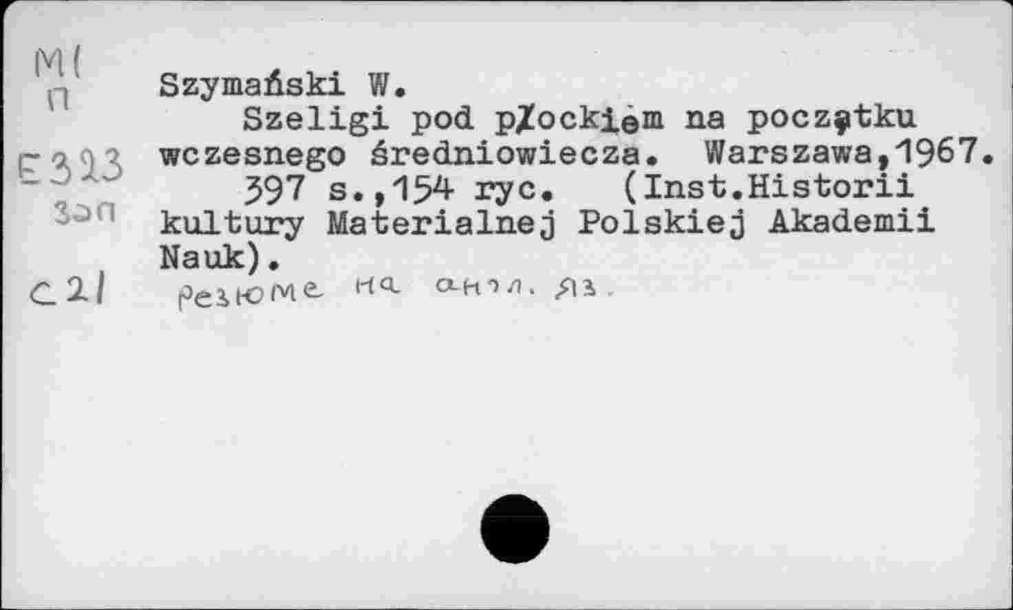 ﻿М( п
Son
all
Szymaûski W.
Szeligi pod pXockieni na poczçtku wczesnego éredniowiecza. Warszawa,1967.
597 s.,154 17c. (Inst.Historii kultury Materialnej Polskiej Akademii Nauk).
peiKJMč-	а-н*>л.	.